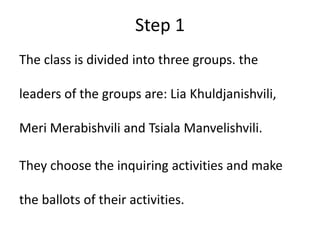 Step 1
The class is divided into three groups. the
leaders of the groups are: Lia Khuldjanishvili,
Meri Merabishvili and Tsiala Manvelishvili.
They choose the inquiring activities and make
the ballots of their activities.
 