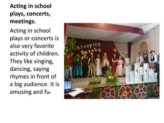 Acting in school
plays, concerts,
meetings.
Acting in school
plays or concerts is
also very favorite
activity of children.
They like singing,
dancing, saying
rhymes in front of
a big audience. It is
amusing and fun
 