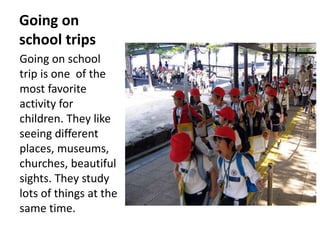 Going on
school trips
Going on school
trip is one of the
most favorite
activity for
children. They like
seeing different
places, museums,
churches, beautiful
sights. They study
lots of things at the
same time.
 