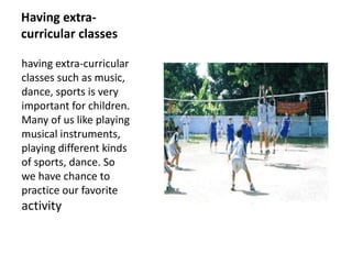 Having extra-
curricular classes
having extra-curricular
classes such as music,
dance, sports is very
important for children.
Many of us like playing
musical instruments,
playing different kinds
of sports, dance. So
we have chance to
practice our favorite
activity
 