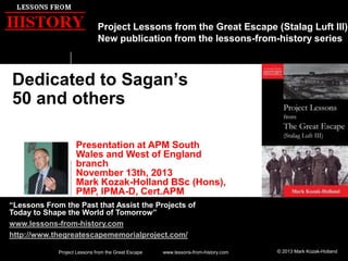 Project Lessons from the Great Escape (Stalag Luft III)
New publication from the lessons-from-history series

Dedicated to Sagan’s
50 and others
Presentation at APM South
Wales and West of England
branch
November 13th, 2013
Mark Kozak-Holland BSc (Hons),
PMP, IPMA-D, Cert.APM
“Lessons From the Past that Assist the Projects of
Today to Shape the World of Tomorrow”
www.lessons-from-history.com
http://www.thegreatescapememorialproject.com/
Project Lessons from the Great Escape

www.lessons-from-history.com

© 2013 Mark Kozak-Holland

 