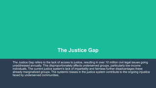 The Justice Gap
The Justice Gap refers to the lack of access to justice, resulting in over 10 million civil legal issues going
unaddressed annually. This disproportionately affects underserved groups, particularly low-income
individuals. The current justice system's lack of impartiality and fairness further disadvantages these
already marginalized groups. The systemic biases in the justice system contribute to the ongoing injustice
faced by underserved communities.
 