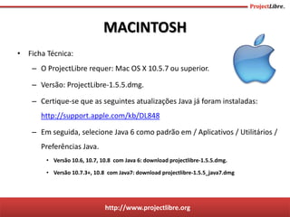 http://www.projectlibre.org
• Ficha Técnica:
– O ProjectLibre requer: Mac OS X 10.5.7 ou superior.
– Versão: ProjectLibre-1.5.5.dmg.
– Certique-se que as seguintes atualizações Java já foram instaladas:
http://support.apple.com/kb/DL848
– Em seguida, selecione Java 6 como padrão em / Aplicativos / Utilitários /
Preferências Java.
• Versão 10.6, 10.7, 10.8 com Java 6: download projectlibre-1.5.5.dmg.
• Versão 10.7.3+, 10.8 com Java7: download projectlibre-1.5.5_java7.dmg
MACINTOSH
 