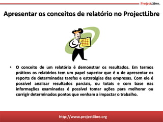http://www.projectlibre.org
• O conceito de um relatório é demonstrar os resultados. Em termos
práticos os relatórios tem um papel superior que é o de apresentar os
reports de determinadas tarefas e estratégias das empresas. Com ele é
possível analisar resultados parciais, ou totais e com base nas
informações examinadas é possível tomar ações para melhorar ou
corrigir determinados pontos que venham a impactar o trabalho.
Apresentar os conceitos de relatório no ProjectLibre
 