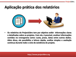 http://www.projectlibre.org
Aplicação prática dos relatórios
• Os relatórios do ProjectLibre tem por objetivo exibir informações claras
e detalhadas sobre os projetos. Com ele, é possível, analisar informações
contidas no cronograma como: custo, prazo, datas entre outros dados.
Além disso, ele possibilita a leitura rápida, análise simples e avaliação
continua durante todo o ciclo de existência do projeto.
 