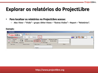 http://www.projectlibre.org
• Para localizar os relatórios no ProjectLibre acesse:
– Aba: View – “Visão” – grupo: Other Views – “Outras Visões” – Report – “Relatórios”.
Exemplo:
Explorar os relatórios do ProjectLibre
 