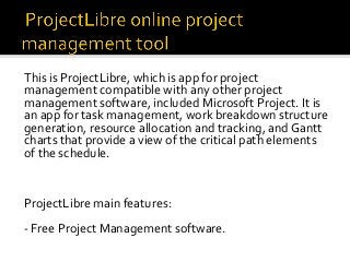 This	is	ProjectLibre,	which	is	app	for	project	
management	compatible	with	any	other	project	
management	software,	included	Microsoft	Project.	It	is	
an	app	for	task	management,	work	breakdown	structure	
generation,	resource	allocation	and	tracking,	and	Gantt	
charts	that	provide	a	view	of	the	critical	path	elements	
of	the	schedule.	
	
		
	
ProjectLibre	main	features:	
	
-	Free	Project	Management	software.	
	
	
 
