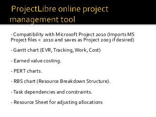 -	Compatibility	with	Microsoft	Project	2010	(Imports	MS	
Project	ﬁles	<		2010	and	saves	as	Project	2003	if	desired)	
	
-	Gantt	chart	(EVR,	Tracking,	Work,	Cost)	
	
-	Earned	value	costing.		
	
-	PERT	charts.		
	
-	RBS	chart	(Resource	Breakdown	Structure).	
	
-	Task	dependencies	and	constraints.	
	
-	Resource	Sheet	for	adjusting	allocations	
 
