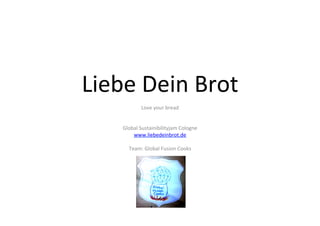 Liebe	
  Dein	
  Brot	
  
                 Love	
  your	
  bread	
  
                           	
  
                           	
  
      Global	
  Sustainibilityjam	
  Cologne	
  
          www.liebedeinbrot.de	
  
                           	
  
        Team:	
  Global	
  Fusion	
  Cooks	
  
 