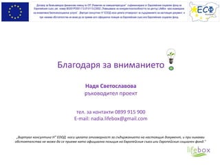 Благодаря за вниманието
Надя Светославова
ръководител проект
тел. за контакти 0899 915 900
E-mail: nadia.lifebox@gmail.com
Договор за безвъзмездна финансова помощ по ОП „Развитие на човешкитересурси” съфинансирана от Европейския социален фонд на
Европейския съюз, рег. номер BG051PO001-7.0.07-0113-C0002 „Повишаване на конкурентноспособността на център LifeBox чрез въвеждане
на иновативна биопсихосоциална услуга”. „Виртуал консултинг Н” ЕООД носи цялата отговорност за съдържанието на настоящия документ, и
при никакви обстоятелства не може да се приеме като официална позиция на Европейския съюз или Европeйския социален фонд.
„Виртуал консултинг Н” ЕООД носи цялата отговорност за съдържанието на настоящия документ, и при никакви
обстоятелства не може да се приеме като официална позиция на Европейския съюз или Европейския социален фонд."
 