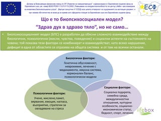 Що е то биопсихосоциален модел?
“Здрав дух в здраво тяло“, но не само…
Договор за безвъзмездна финансова помощ по ОП „Развитие на човешкитересурси” съфинансирана от Европейския социален фонд на
Европейския съюз, рег. номер BG051PO001-7.0.07-0113-C0002 „Повишаване на конкурентноспособността на център LifeBox чрез въвеждане
на иновативна биопсихосоциална услуга”. „Виртуал консултинг Н” ЕООД носи цялата отговорност за съдържанието на настоящия документ, и
при никакви обстоятелства не може да се приеме като официална позиция на Европейския съюз или Европeйския социален фонд.
• Биопсихосоциалният модел (БПС) е разработен да обясни сложното взаимодействие между
биологични, психологични (мисли, чувства, поведение) и социални аспекти на състоянието на
човека; той показва тези фактори се комбинират и взаимодействат, като всяко нарушение,
дефицит в една от областите се отразява на общата система и от там на всички останали.
Биологични фактори:
Генетична обусловеност,
неврохимия, лечение с
медикаменти, имунна система,
хормонален баланс,
психологически модели
Социални фактори:
Социална подкрепа,
семейна среда,
междуличностни
отношения, културни
особености, социално-
икономически статус,
бедност, спорт, лечение
Психологични фактори:
Учене, мислене,памет,
вярвания, емоция, нагласа,
възприятие, стратегии за
овладяване на стреса
 