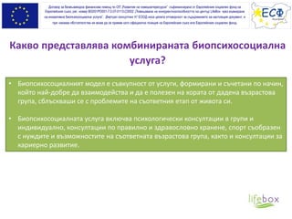 Какво представлява комбинираната биопсихосоциална
услуга?
• Биопсихосоциалният модел е съвкупност от услуги, формирани и съчетани по начин,
който най-добре да взаимодейства и да е полезен на хората от дадена възрастова
група, сблъскваши се с проблемите на съответния етап от живота си.
• Биопсихосоциалната услуга включва психологически консултации в групи и
индивидуално, консултации по правилно и здравословно хранене, спорт съобразен
с нуждите и възможностите на съответната възрастова група, както и консултации за
кариерно развитие.
Договор за безвъзмездна финансова помощ по ОП „Развитие на човешкитересурси” съфинансирана от Европейския социален фонд на
Европейския съюз, рег. номер BG051PO001-7.0.07-0113-C0002 „Повишаване на конкурентноспособността на център LifeBox чрез въвеждане
на иновативна биопсихосоциална услуга”. „Виртуал консултинг Н” ЕООД носи цялата отговорност за съдържанието на настоящия документ, и
при никакви обстоятелства не може да се приеме като официална позиция на Европейския съюз или Европeйския социален фонд.
 