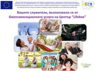 Вашите служители, възползвали се от
биопсихосоциалната услуга на Център “Lifebox”
Договор за безвъзмездна финансова помощ по ОП „Развитие на човешкитересурси” съфинансирана от Европейския социален фонд на
Европейския съюз, рег. номер BG051PO001-7.0.07-0113-C0002 „Повишаване на конкурентноспособността на център LifeBox чрез въвеждане
на иновативна биопсихосоциална услуга”. „Виртуал консултинг Н” ЕООД носи цялата отговорност за съдържанието на настоящия документ, и
при никакви обстоятелства не може да се приеме като официална позиция на Европейския съюз или Европeйския социален фонд.
 