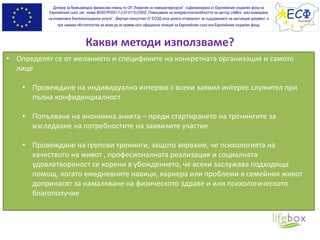 Какви методи използваме?
Договор за безвъзмездна финансова помощ по ОП „Развитие на човешкитересурси” съфинансирана от Европейския социален фонд на
Европейския съюз, рег. номер BG051PO001-7.0.07-0113-C0002 „Повишаване на конкурентноспособността на център LifeBox чрез въвеждане
на иновативна биопсихосоциална услуга”. „Виртуал консултинг Н” ЕООД носи цялата отговорност за съдържанието на настоящия документ, и
при никакви обстоятелства не може да се приеме като официална позиция на Европейския съюз или Европeйския социален фонд.
• Определят се от желанието и спецификите на конкретната организация и самото
лице
• Провеждане на индивидуално интервю с всеки заявил интерес служител при
пълна конфиденциалност
• Попълване на анонимна анкета – преди стартирането на тренингите за
изследване на потребностите на заявилите участие
• Провеждане на групови тренинги, защото вярваме, че психологията на
качеството на живот , професионалната реализация и социалната
удовлетвореност се корени в убеждението, че всеки заслужава подходяща
помощ, когато ежедневните навици, кариера или проблеми в семейния живот
допринасят за намаляване на физическото здраве и или психологическото
благополучие
 