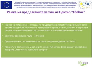 Рамка на предлаганите услуги от Център “Lifebox”
Договор за безвъзмездна финансова помощ по ОП „Развитие на човешкитересурси” съфинансирана от Европейския социален фонд на
Европейския съюз, рег. номер BG051PO001-7.0.07-0113-C0002 „Повишаване на конкурентноспособността на център LifeBox чрез въвеждане
на иновативна биопсихосоциална услуга”. „Виртуал консултинг Н” ЕООД носи цялата отговорност за съдържанието на настоящия документ, и
при никакви обстоятелства не може да се приеме като официална позиция на Европейския съюз или Европeйския социален фонд.
• Период на изпълнение – 8 месеца по предварително разработен график, като всяко
занимание ще бъде планирано в извънработно време. Всички, заявили интерес към
групите ще имат възможност да се възползват и от индивидуални консултации
• Допустим брой хора в група – 12 човека
• Продължителност на заниманията в група – веднъж седмично по 3 часа
• Тренингът е безплатен за участниците в него, тъй като се финансира от Оперативна
програма „Развитие на човешките ресурси“
 