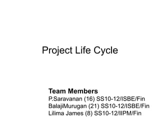 Project Life Cycle



 Team Members
 P.Saravanan (16) SS10-12/ISBE/Fin
 BalajiMurugan (21) SS10-12/ISBE/Fin
 Lilima James (8) SS10-12/IIPM/Fin
 