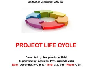 Construction Management CENG 406




  PROJECT LIFE CYCLE
          Presented by: Maryam Juma Helal
     Supervised by: Assistant Prof. Yusuf Al Malki
Date: December, 9th , 2012 - Time: 3:30 pm – Room: C 25
 