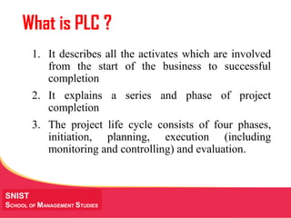 MANAGING Tough Times
SNIST
SCHOOL OF MANAGEMENT STUDIES
What is PLC ?
1. It describes all the activates which are involved
from the start of the business to successful
completion
2. It explains a series and phase of project
completion
3. The project life cycle consists of four phases,
initiation, planning, execution (including
monitoring and controlling) and evaluation.
 