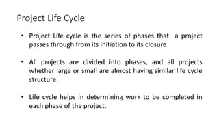 Project Life Cycle
• Project Life cycle is the series of phases that a project
passes through from its initiation to its closure
• All projects are divided into phases, and all projects
whether large or small are almost having similar life cycle
structure.
• Life cycle helps in determining work to be completed in
each phase of the project.
 