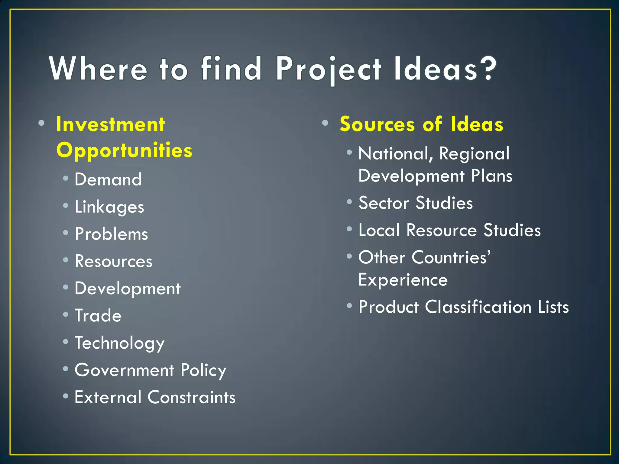 • Investment
Opportunities
• Demand
• Linkages
• Problems
• Resources
• Development
• Trade
• Technology
• Government Policy
• External Constraints

• Sources of Ideas
• National, Regional
Development Plans
• Sector Studies
• Local Resource Studies
• Other Countries’
Experience
• Product Classification Lists

 