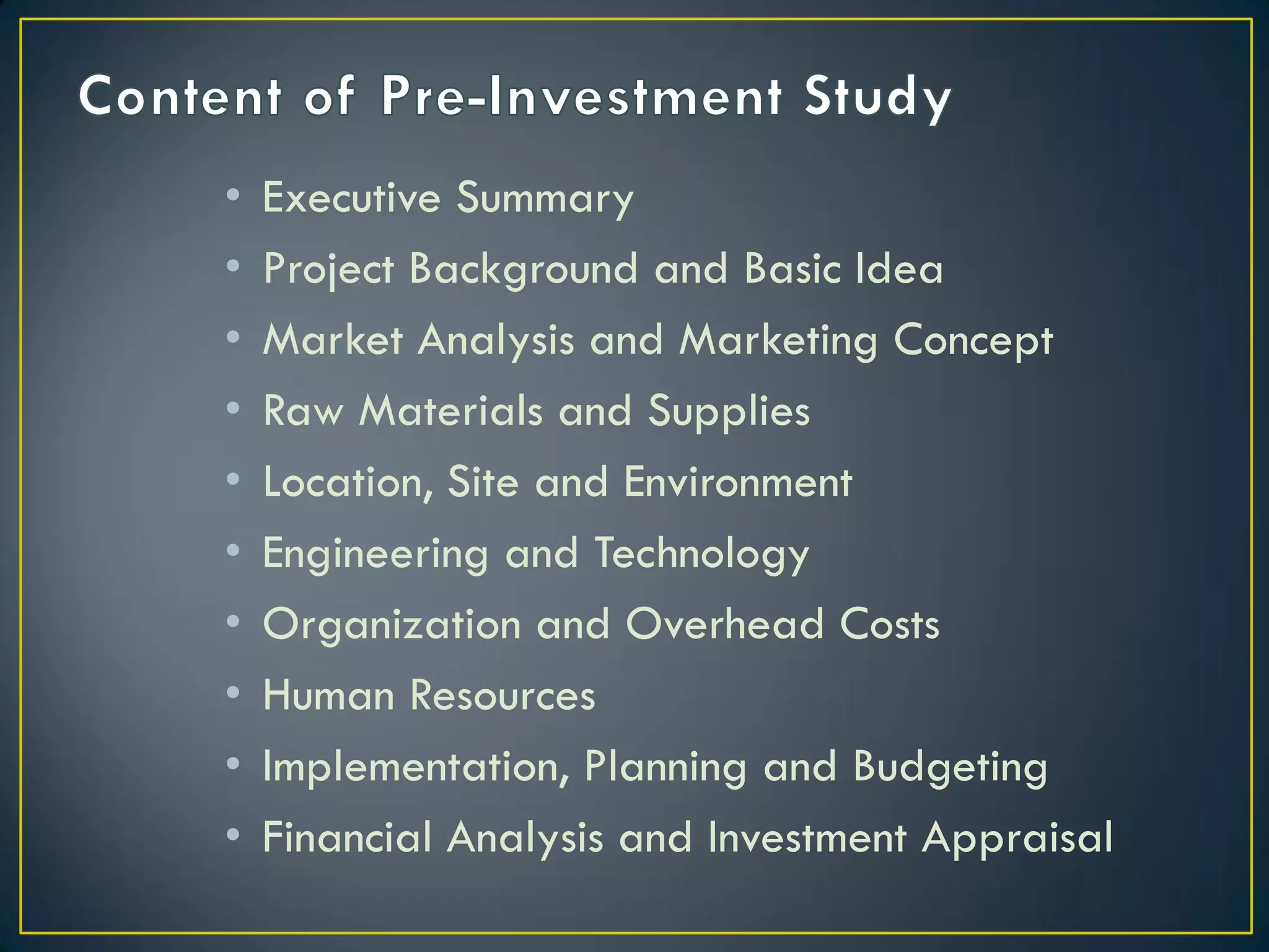 •
•
•
•
•
•
•
•
•
•

Executive Summary
Project Background and Basic Idea
Market Analysis and Marketing Concept
Raw Materials and Supplies
Location, Site and Environment
Engineering and Technology
Organization and Overhead Costs
Human Resources
Implementation, Planning and Budgeting
Financial Analysis and Investment Appraisal

 