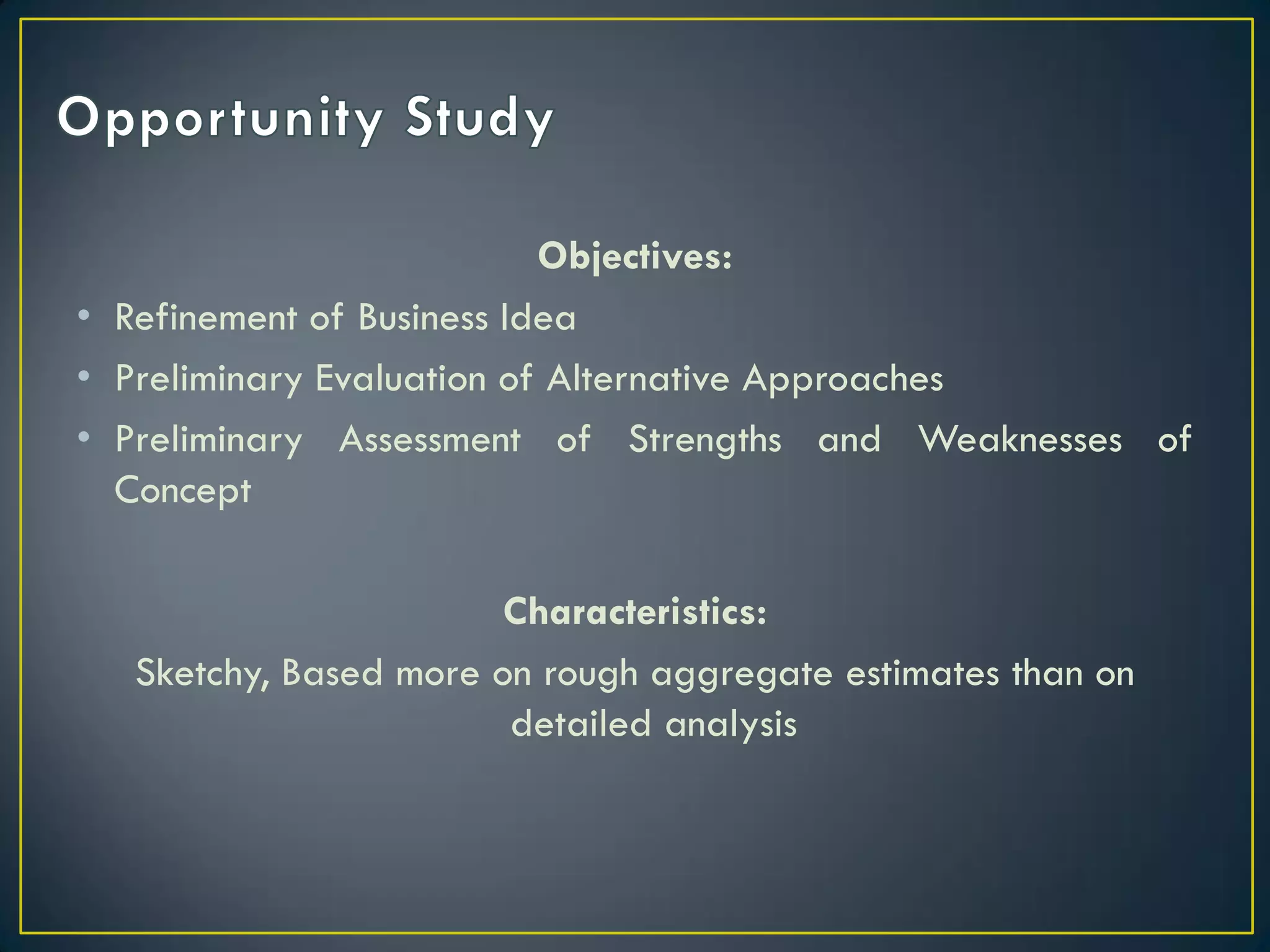 Objectives:
• Refinement of Business Idea
• Preliminary Evaluation of Alternative Approaches
• Preliminary Assessment of Strengths and Weaknesses of
Concept
Characteristics:
Sketchy, Based more on rough aggregate estimates than on
detailed analysis

 