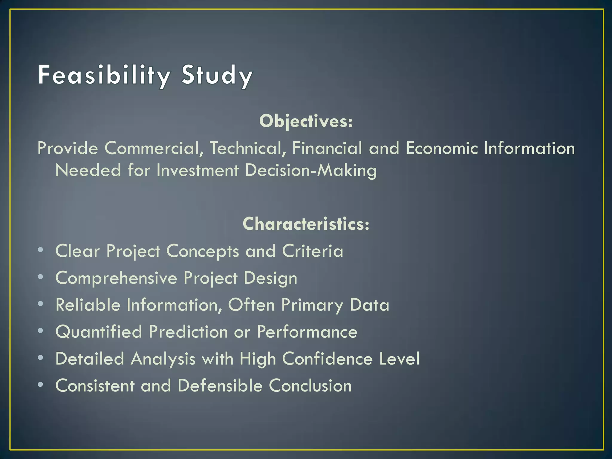 Objectives:
Provide Commercial, Technical, Financial and Economic Information
Needed for Investment Decision-Making

•
•
•
•
•
•

Characteristics:
Clear Project Concepts and Criteria
Comprehensive Project Design
Reliable Information, Often Primary Data
Quantified Prediction or Performance
Detailed Analysis with High Confidence Level
Consistent and Defensible Conclusion

 