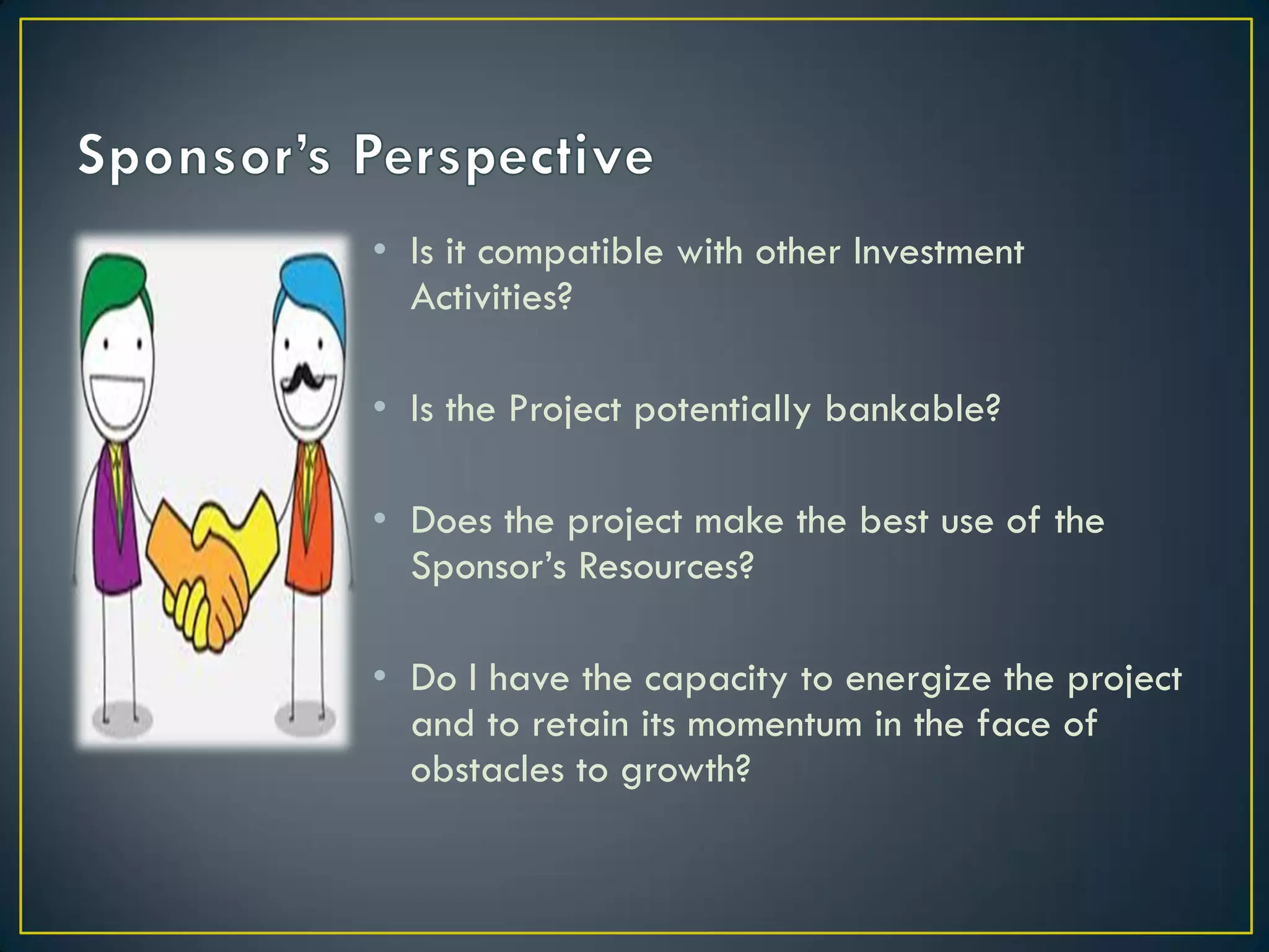 • Is it compatible with other Investment
Activities?
• Is the Project potentially bankable?

• Does the project make the best use of the
Sponsor’s Resources?
• Do I have the capacity to energize the project
and to retain its momentum in the face of
obstacles to growth?

 