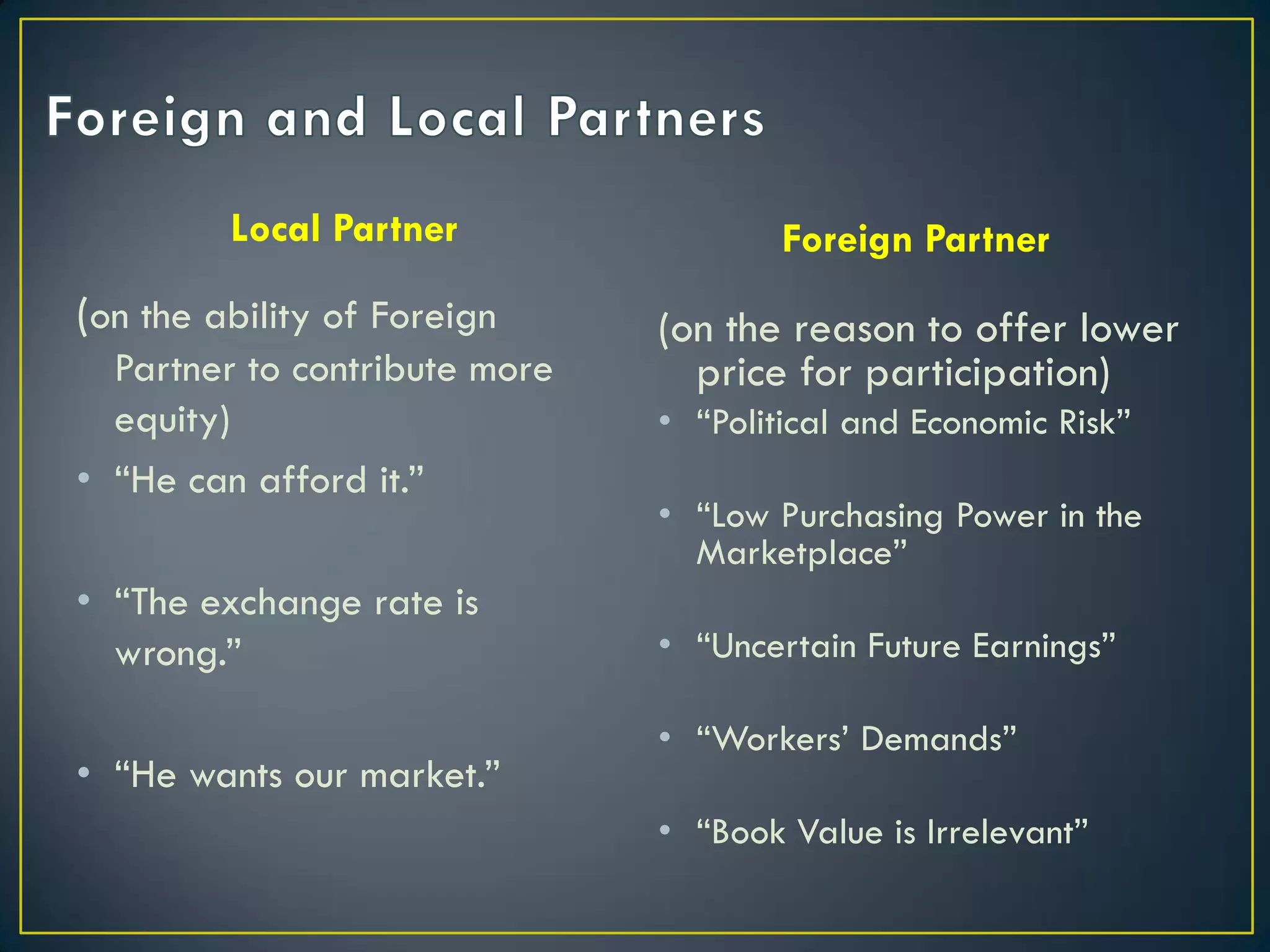 Local Partner

(on the ability of Foreign
Partner to contribute more
equity)
• “He can afford it.”
• “The exchange rate is
wrong.”
• “He wants our market.”

Foreign Partner

(on the reason to offer lower
price for participation)
• “Political and Economic Risk”
• “Low Purchasing Power in the
Marketplace”
• “Uncertain Future Earnings”
• “Workers’ Demands”

• “Book Value is Irrelevant”

 