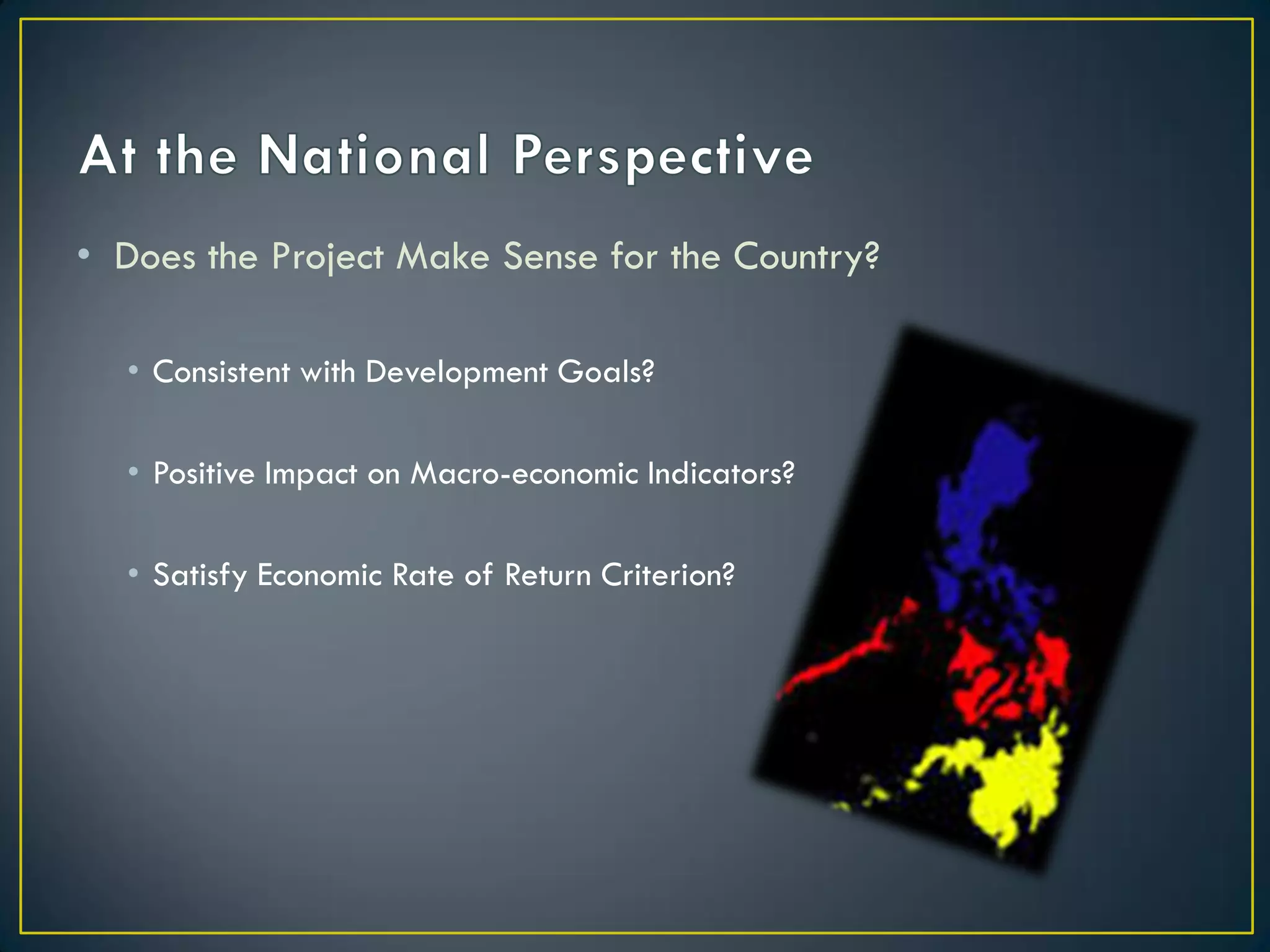 • Does the Project Make Sense for the Country?
• Consistent with Development Goals?
• Positive Impact on Macro-economic Indicators?
• Satisfy Economic Rate of Return Criterion?

 