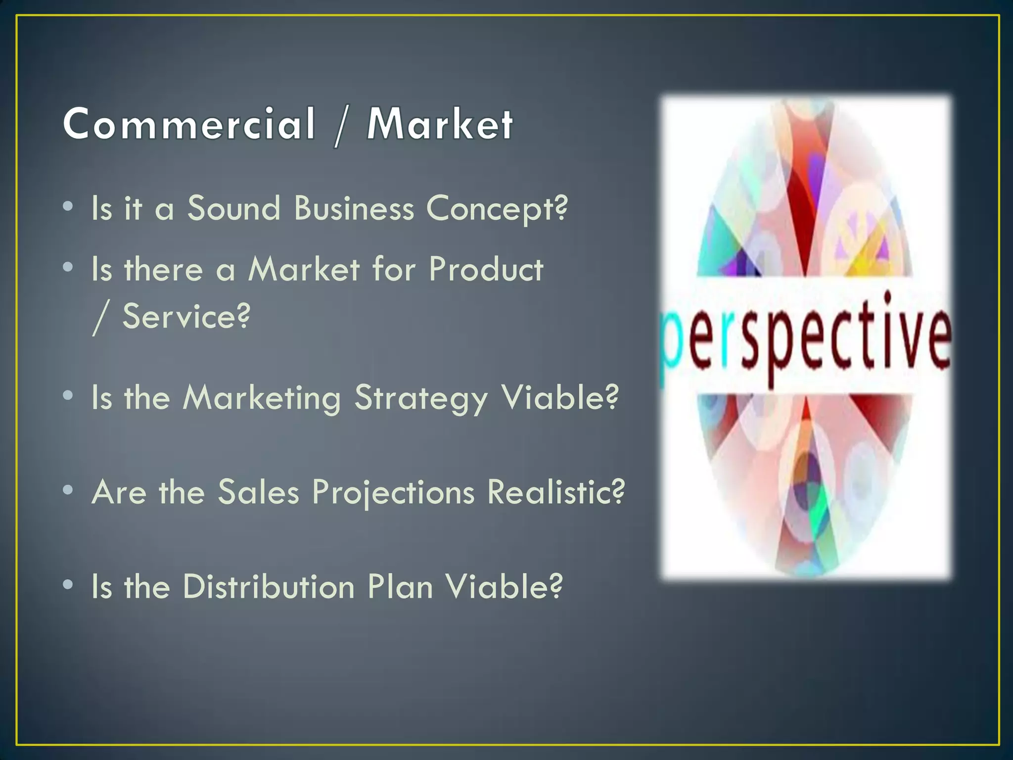 • Is it a Sound Business Concept?
• Is there a Market for Product
/ Service?
• Is the Marketing Strategy Viable?
• Are the Sales Projections Realistic?
• Is the Distribution Plan Viable?

 