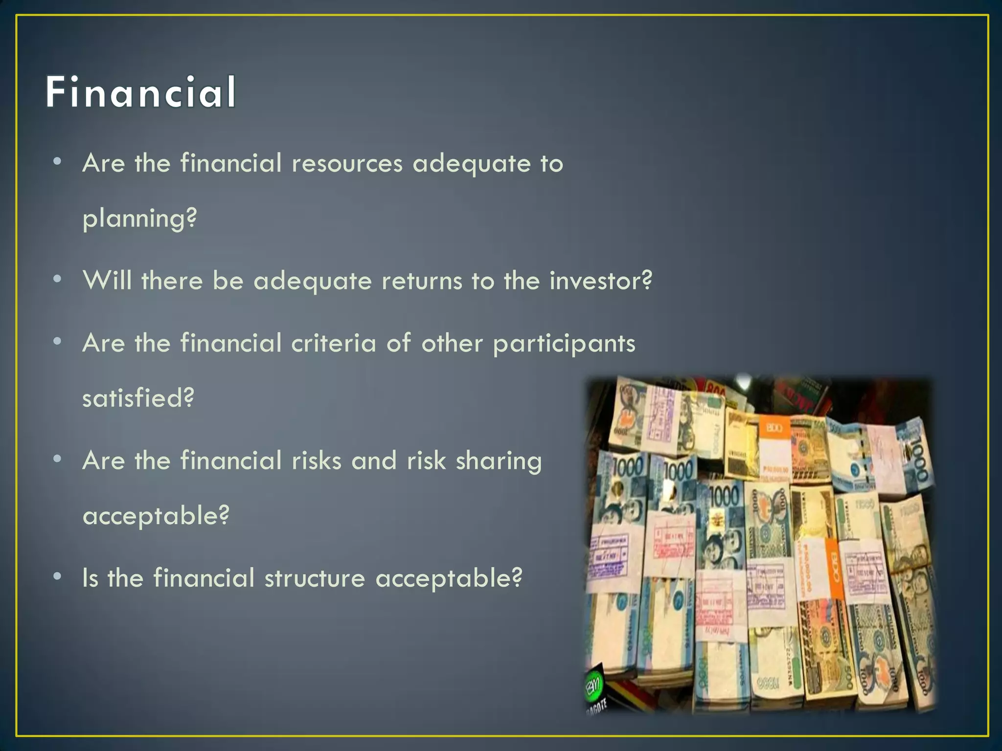 • Are the financial resources adequate to
planning?
• Will there be adequate returns to the investor?
• Are the financial criteria of other participants

satisfied?
• Are the financial risks and risk sharing
acceptable?

• Is the financial structure acceptable?

 