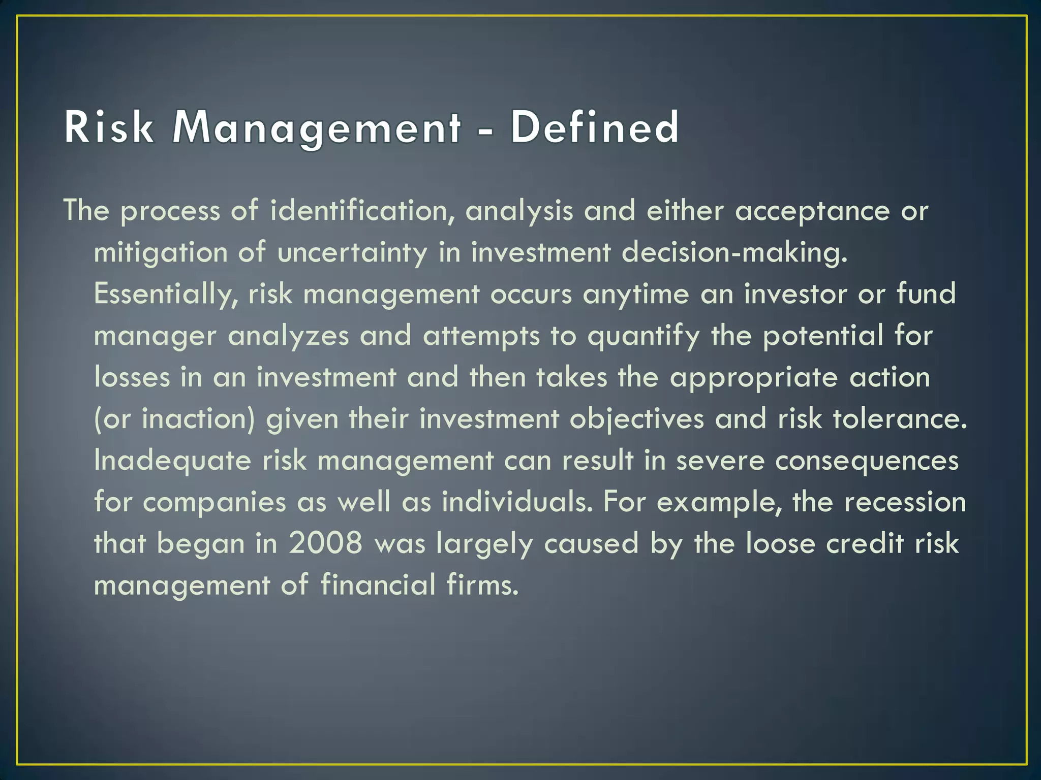 The process of identification, analysis and either acceptance or
mitigation of uncertainty in investment decision-making.
Essentially, risk management occurs anytime an investor or fund
manager analyzes and attempts to quantify the potential for
losses in an investment and then takes the appropriate action
(or inaction) given their investment objectives and risk tolerance.
Inadequate risk management can result in severe consequences
for companies as well as individuals. For example, the recession
that began in 2008 was largely caused by the loose credit risk
management of financial firms.

 
