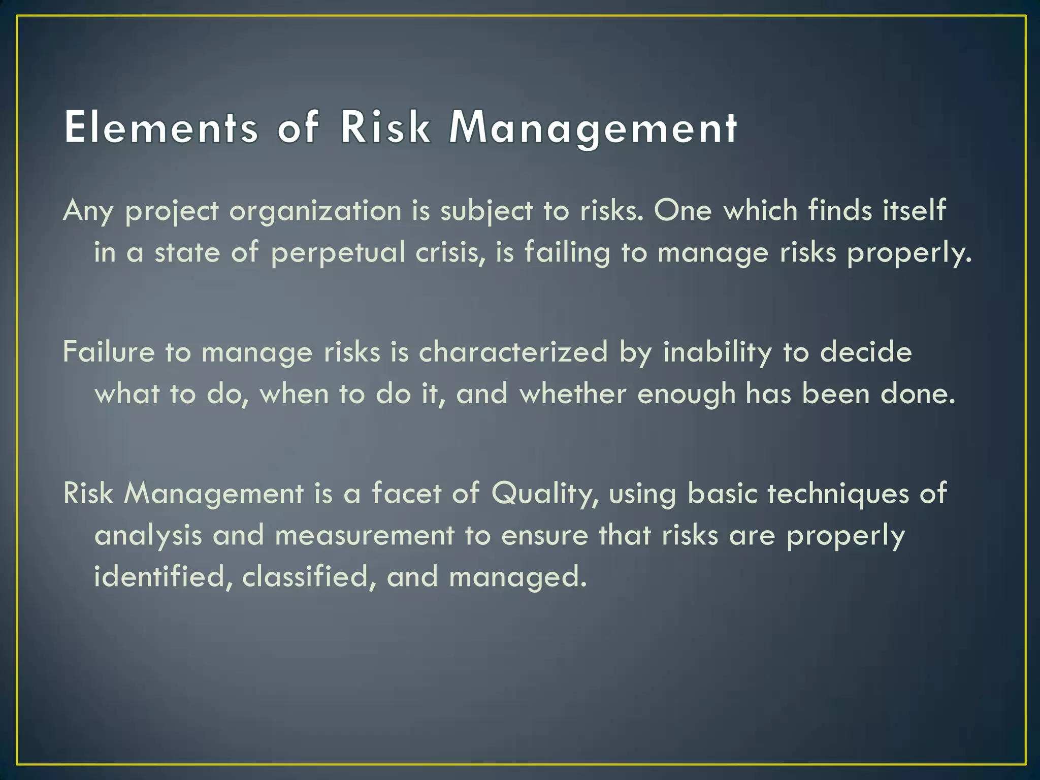 Any project organization is subject to risks. One which finds itself
in a state of perpetual crisis, is failing to manage risks properly.
Failure to manage risks is characterized by inability to decide
what to do, when to do it, and whether enough has been done.
Risk Management is a facet of Quality, using basic techniques of
analysis and measurement to ensure that risks are properly
identified, classified, and managed.

 
