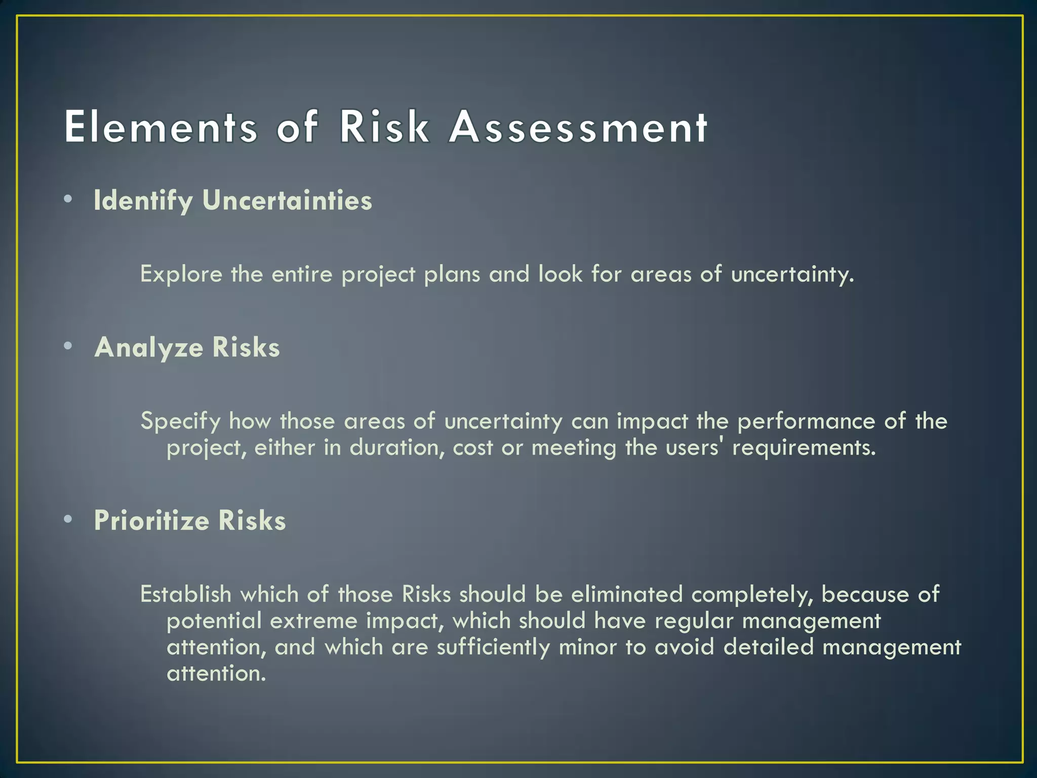 • Identify Uncertainties
Explore the entire project plans and look for areas of uncertainty.

• Analyze Risks
Specify how those areas of uncertainty can impact the performance of the
project, either in duration, cost or meeting the users' requirements.

• Prioritize Risks
Establish which of those Risks should be eliminated completely, because of
potential extreme impact, which should have regular management
attention, and which are sufficiently minor to avoid detailed management
attention.

 