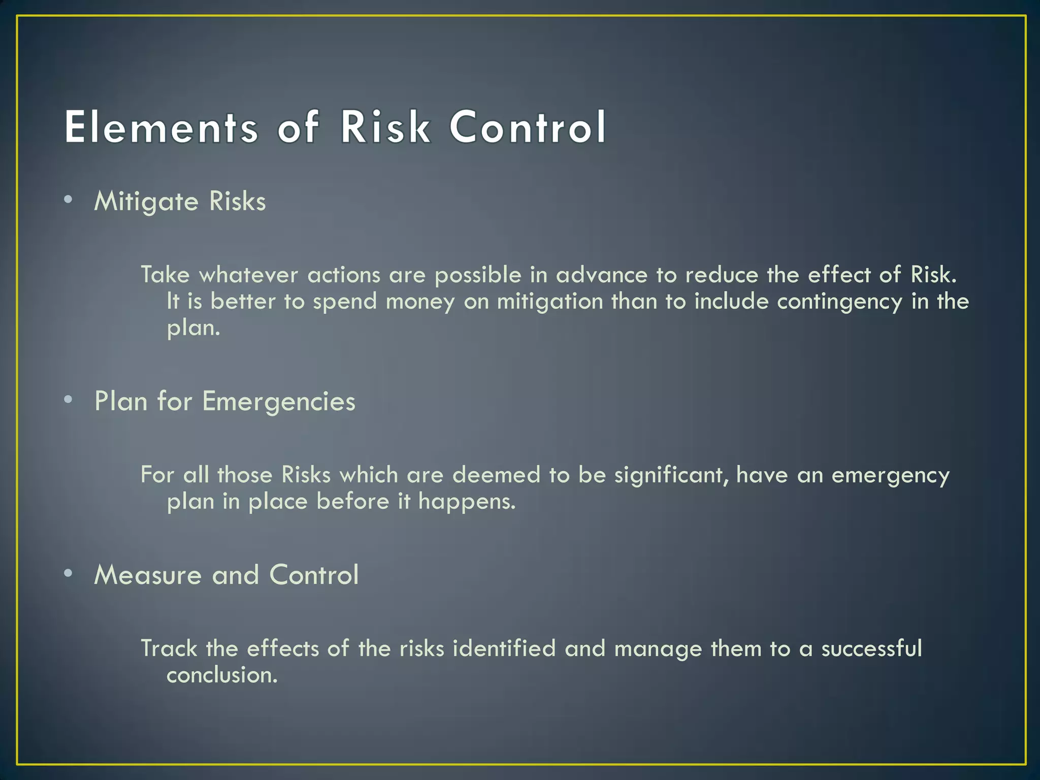 • Mitigate Risks
Take whatever actions are possible in advance to reduce the effect of Risk.
It is better to spend money on mitigation than to include contingency in the
plan.

• Plan for Emergencies
For all those Risks which are deemed to be significant, have an emergency
plan in place before it happens.

• Measure and Control
Track the effects of the risks identified and manage them to a successful
conclusion.

 