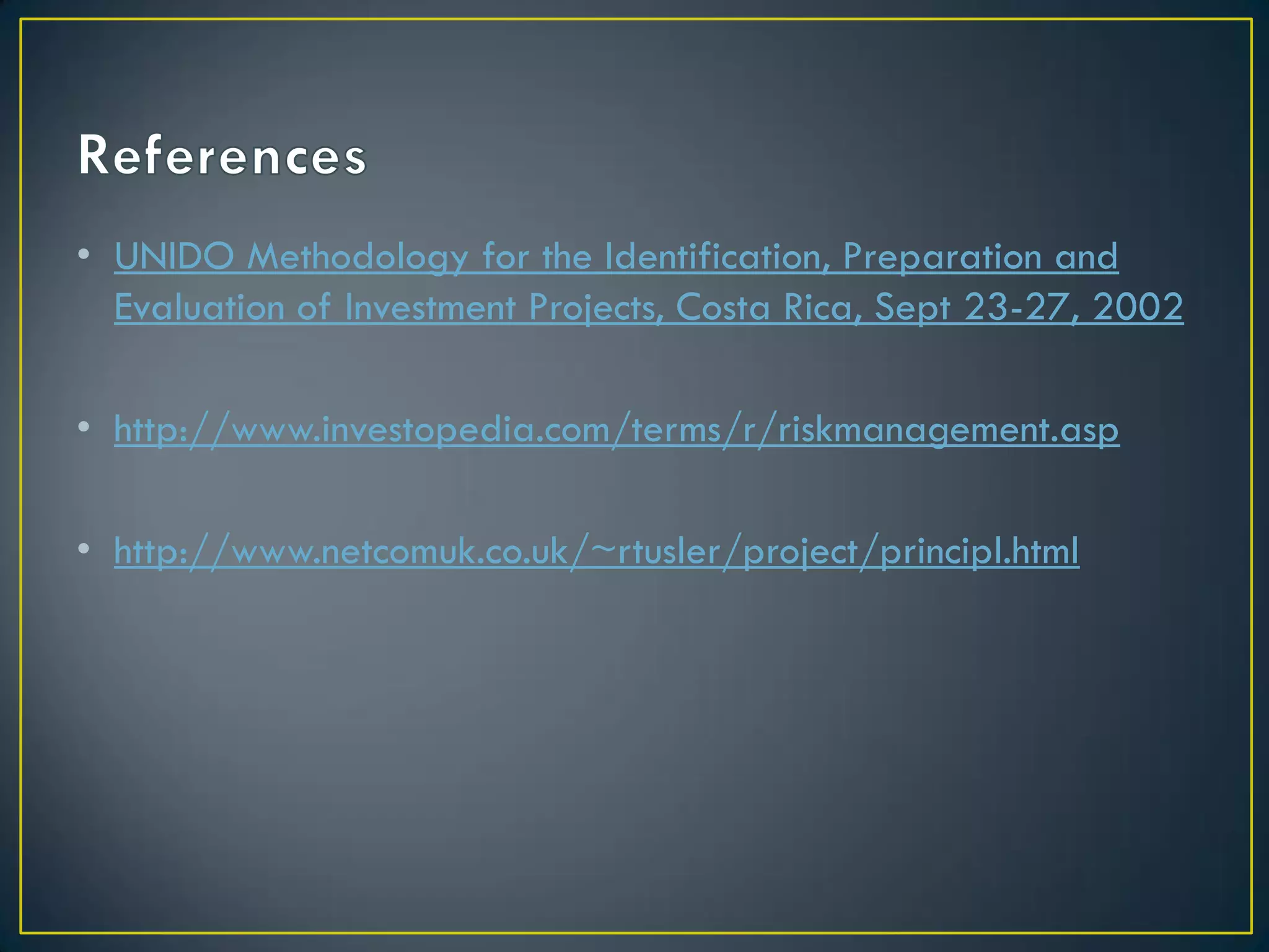 • UNIDO Methodology for the Identification, Preparation and
Evaluation of Investment Projects, Costa Rica, Sept 23-27, 2002
• http://www.investopedia.com/terms/r/riskmanagement.asp
• http://www.netcomuk.co.uk/~rtusler/project/principl.html

 