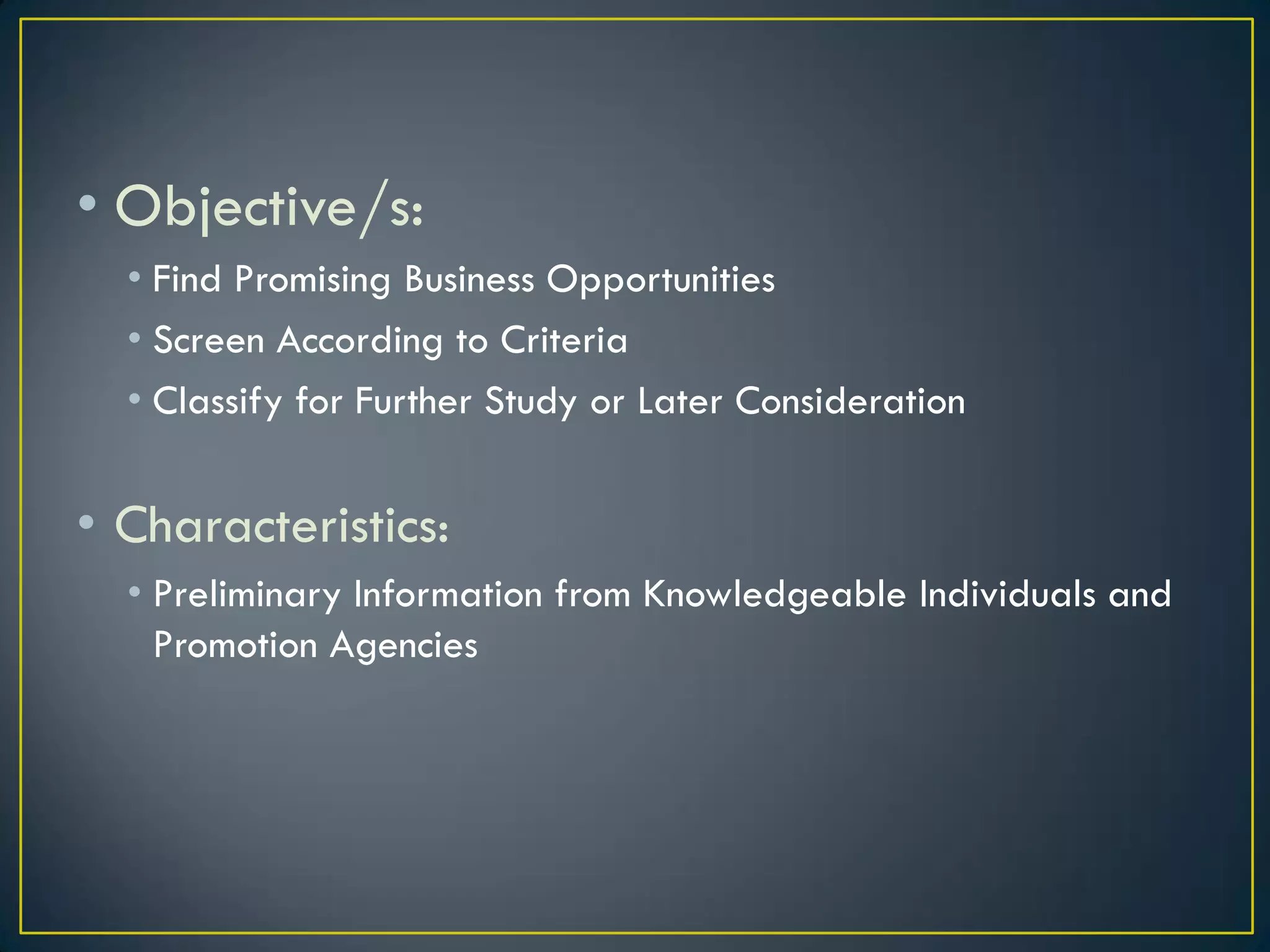 • Objective/s:
• Find Promising Business Opportunities
• Screen According to Criteria
• Classify for Further Study or Later Consideration

• Characteristics:
• Preliminary Information from Knowledgeable Individuals and
Promotion Agencies

 