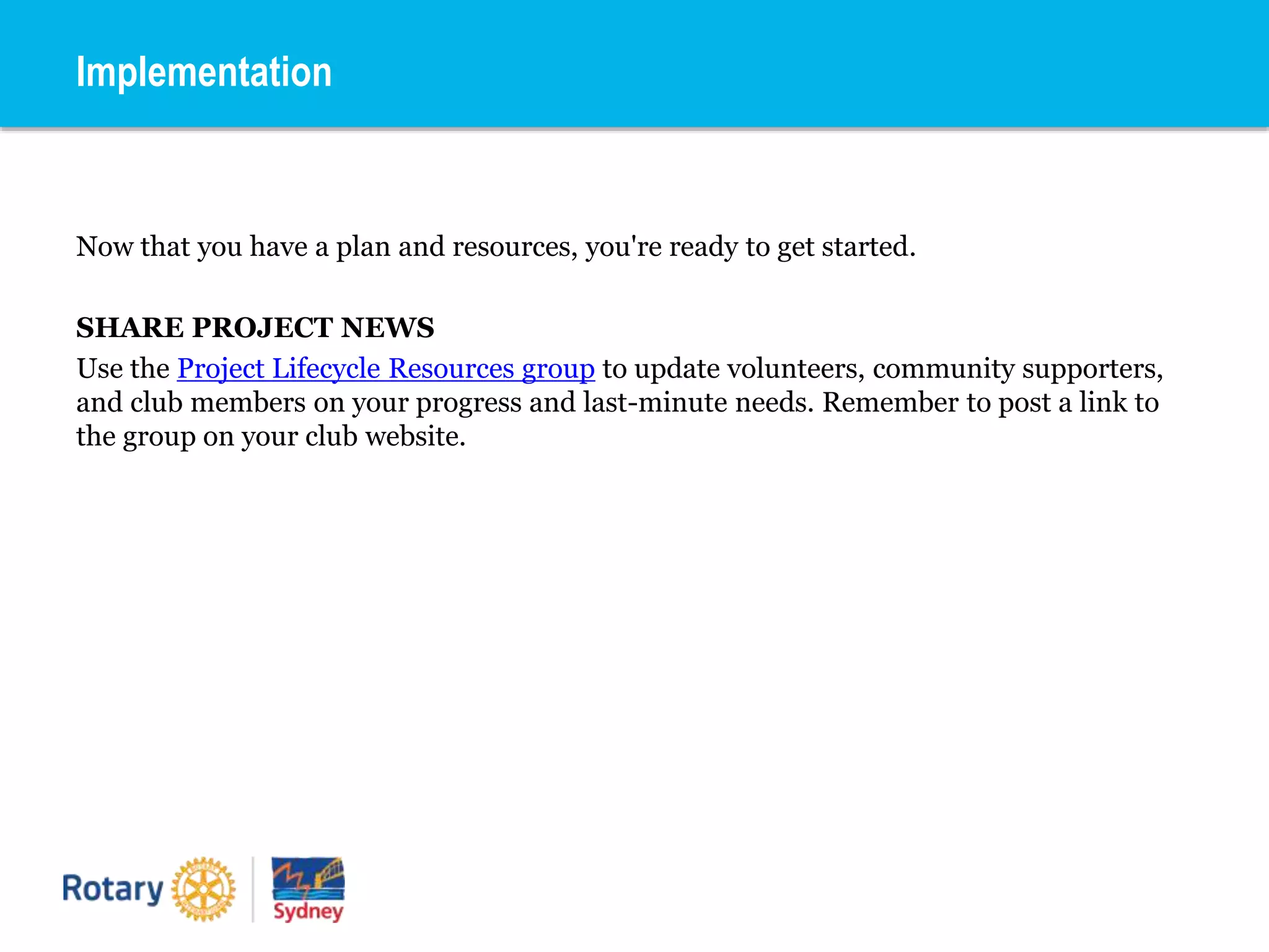 Now that you have a plan and resources, you're ready to get started.
SHARE PROJECT NEWS
Use the Project Lifecycle Resources group to update volunteers, community supporters,
and club members on your progress and last-minute needs. Remember to post a link to
the group on your club website.
Implementation
 