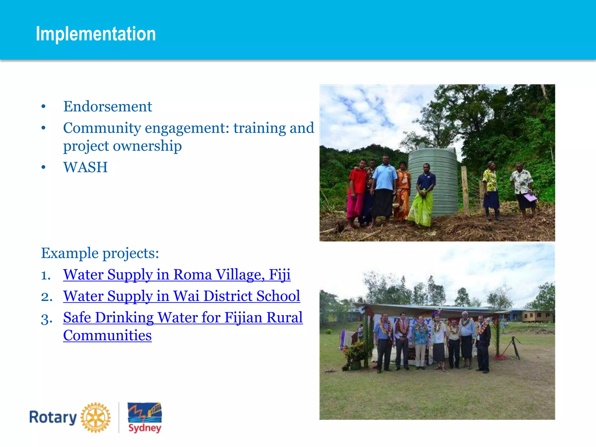 • Endorsement
• Community engagement: training and
project ownership
• WASH
Example projects:
1. Water Supply in Roma Village, Fiji
2. Water Supply in Wai District School
3. Safe Drinking Water for Fijian Rural
Communities
Implementation
 