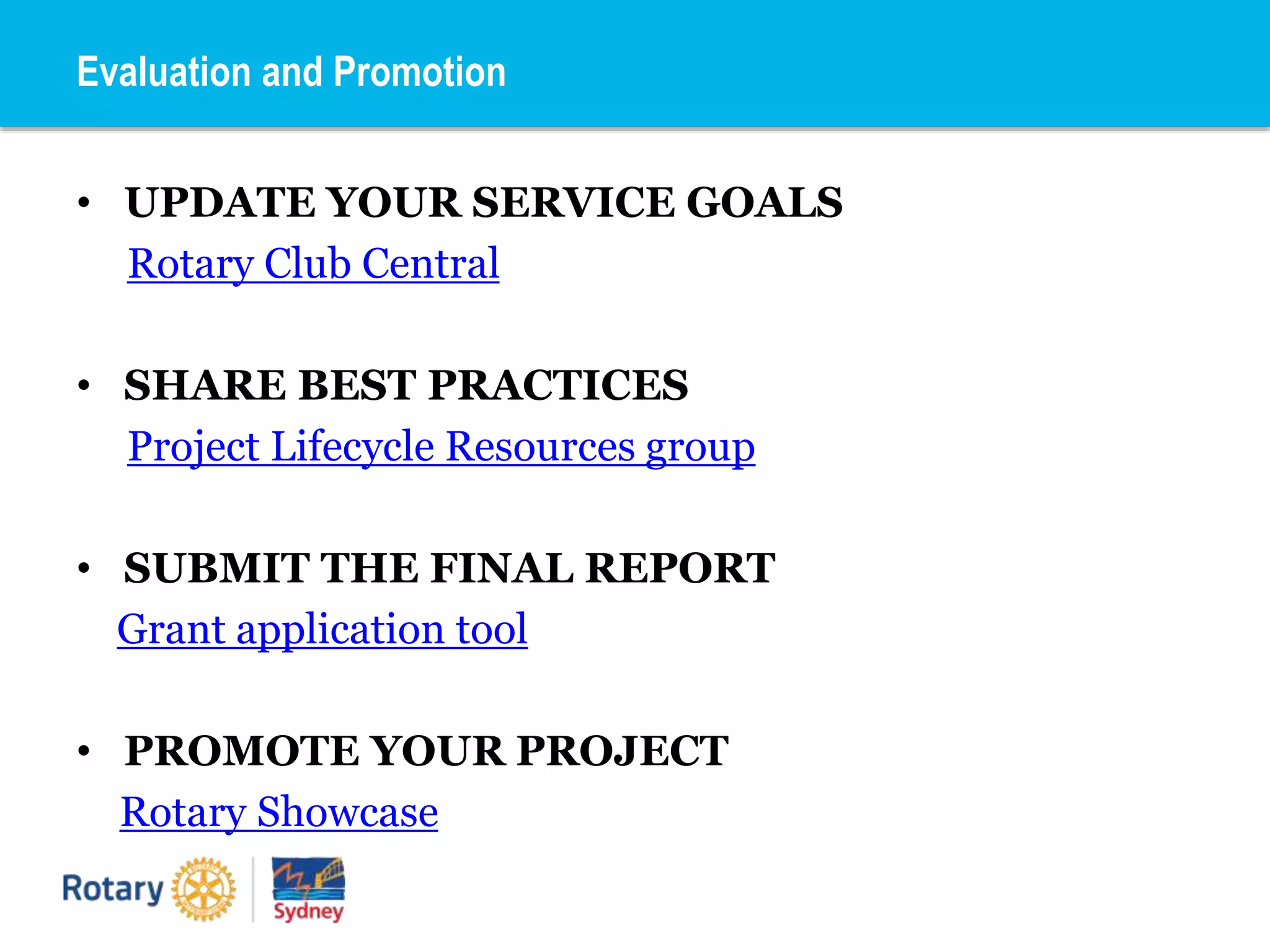 • UPDATE YOUR SERVICE GOALS
Rotary Club Central
• SHARE BEST PRACTICES
Project Lifecycle Resources group
• SUBMIT THE FINAL REPORT
Grant application tool
• PROMOTE YOUR PROJECT
Rotary Showcase
Evaluation and Promotion
 