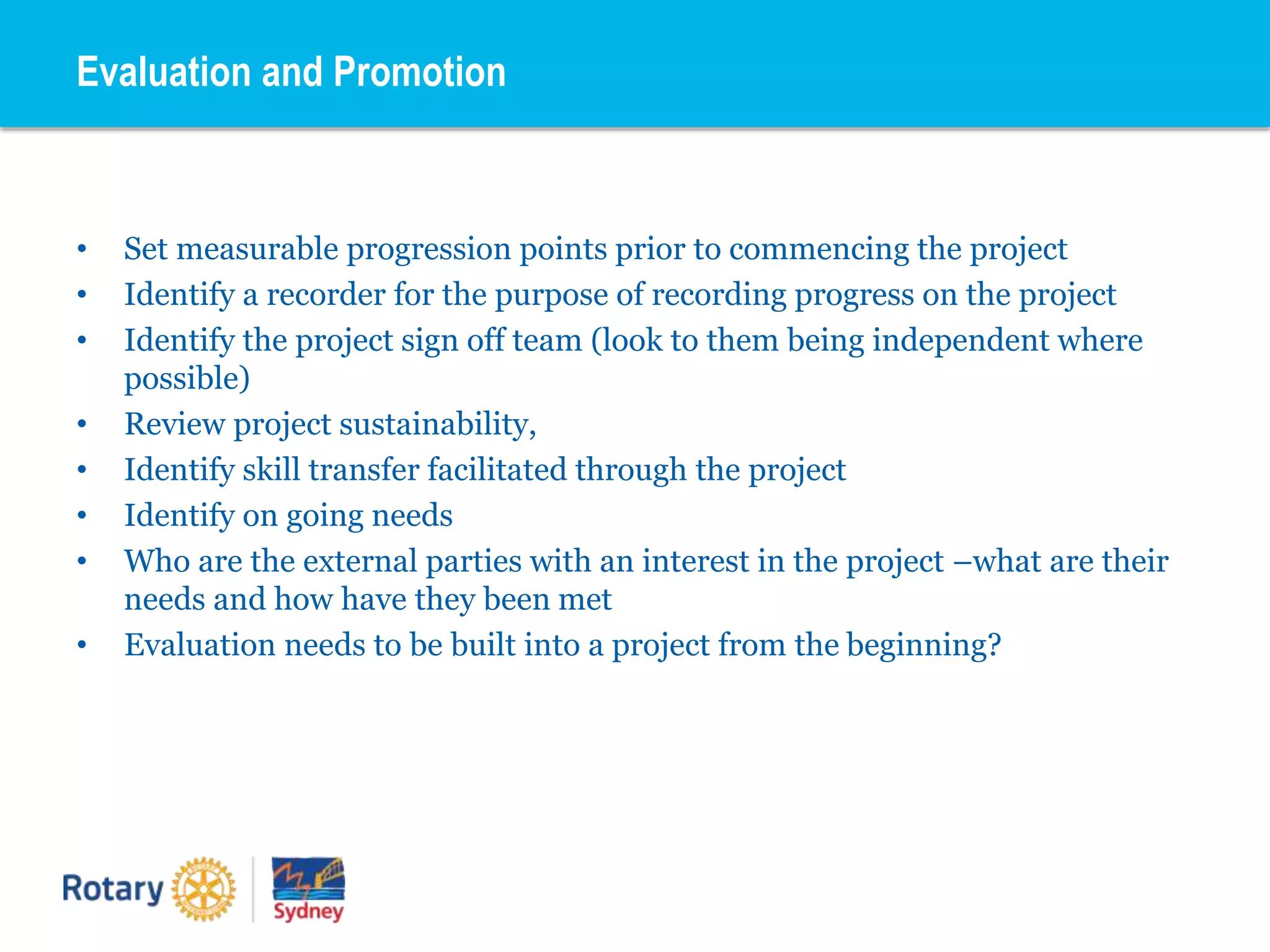 • Set measurable progression points prior to commencing the project
• Identify a recorder for the purpose of recording progress on the project
• Identify the project sign off team (look to them being independent where
possible)
• Review project sustainability,
• Identify skill transfer facilitated through the project
• Identify on going needs
• Who are the external parties with an interest in the project –what are their
needs and how have they been met
• Evaluation needs to be built into a project from the beginning?
Evaluation and Promotion
 