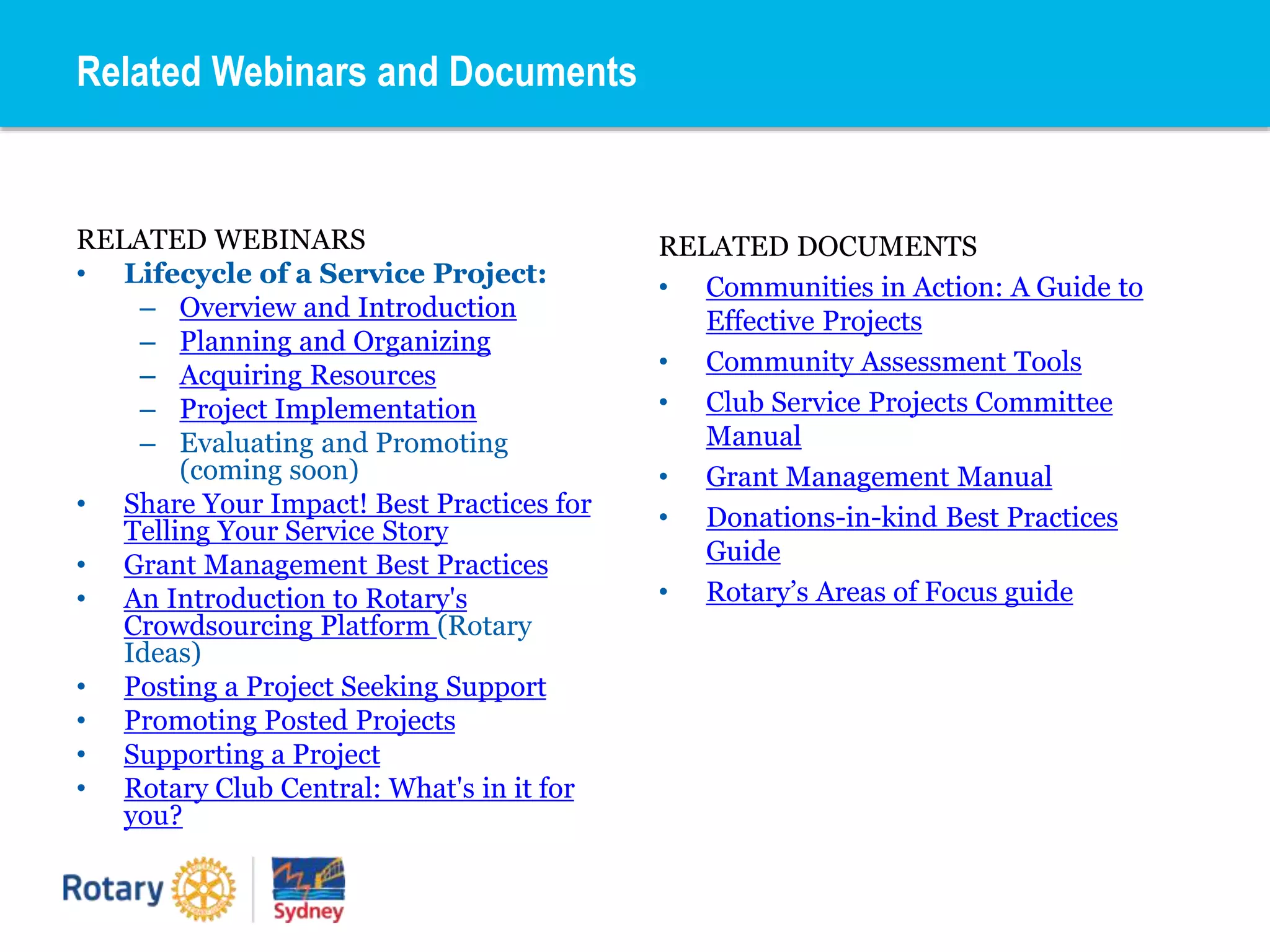 RELATED WEBINARS
• Lifecycle of a Service Project:
– Overview and Introduction
– Planning and Organizing
– Acquiring Resources
– Project Implementation
– Evaluating and Promoting
(coming soon)
• Share Your Impact! Best Practices for
Telling Your Service Story
• Grant Management Best Practices
• An Introduction to Rotary's
Crowdsourcing Platform (Rotary
Ideas)
• Posting a Project Seeking Support
• Promoting Posted Projects
• Supporting a Project
• Rotary Club Central: What's in it for
you?
RELATED DOCUMENTS
• Communities in Action: A Guide to
Effective Projects
• Community Assessment Tools
• Club Service Projects Committee
Manual
• Grant Management Manual
• Donations-in-kind Best Practices
Guide
• Rotary’s Areas of Focus guide
Related Webinars and Documents
 
