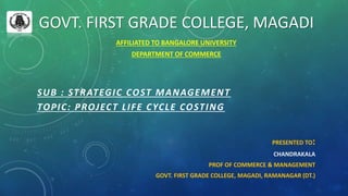 GOVT. FIRST GRADE COLLEGE, MAGADI
AFFILIATED TO BANGALORE UNIVERSITY
DEPARTMENT OF COMMERCE
SUB : STRATEGIC COST MANAGEMENT
TOPIC: PROJECT LIFE CYCLE COSTING
PRESENTED TO:
CHANDRAKALA
PROF OF COMMERCE & MANAGEMENT
GOVT. FIRST GRADE COLLEGE, MAGADI, RAMANAGAR (DT.)
 