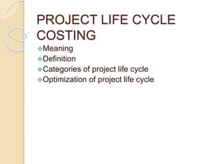 PROJECT LIFE CYCLE
COSTING
Meaning
Definition
Categories of project life cycle
Optimization of project life cycle
 