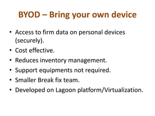 BYOD – Bring your own device
• Access to firm data on personal devices
(securely).
• Cost effective.
• Reduces inventory management.
• Support equipments not required.
• Smaller Break fix team.
• Developed on Lagoon platform/Virtualization.
 