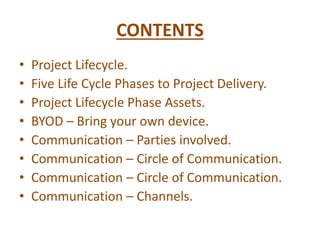 CONTENTS
• Project Lifecycle.
• Five Life Cycle Phases to Project Delivery.
• Project Lifecycle Phase Assets.
• BYOD – Bring your own device.
• Communication – Parties involved.
• Communication – Circle of Communication.
• Communication – Circle of Communication.
• Communication – Channels.
 
