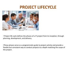 PROJECT LIFECYCLE
• Project life cycle defines the phases of a IT project from its inception, through
planning, development, and delivery.
•These phases serve as a programmatic guide to project activity and provide a
flexible but consistent way to conduct projects to a depth matching the scope of
the project.
 