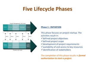 Five Lifecycle Phases
Phase 1 : INITIATION
This phase focuses on project startup. The
activities result in:
defined project objectives
defined project scope
development of project requirements
availability of and access to key resources
identification of stakeholders
The completion of this phase results in formal
authorization to start a project.
 