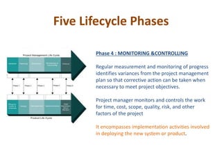 Five Lifecycle Phases
Phase 4 : MONITORING &CONTROLLING
Regular measurement and monitoring of progress
identifies variances from the project management
plan so that corrective action can be taken when
necessary to meet project objectives.
Project manager monitors and controls the work
for time, cost, scope, quality, risk, and other
factors of the project
It encompasses implementation activities involved
in deploying the new system or product.
 